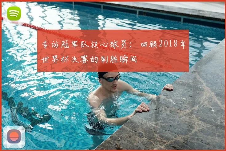 专访冠军队核心球员:回顾2018年世界杯决赛的制胜瞬间