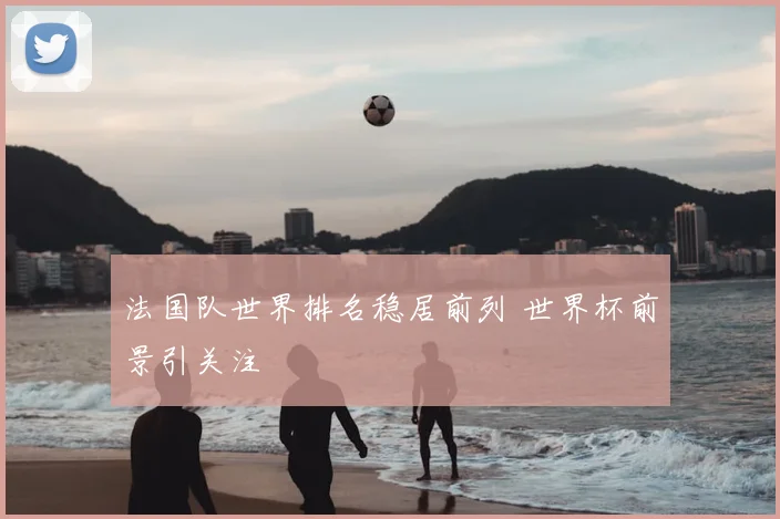 法国队世界排名稳居前列 世界杯前景引关注