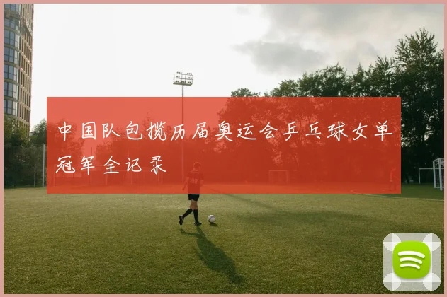 中国队包揽历届奥运会乒乓球女单冠军全记录
