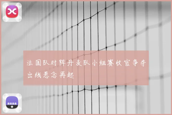 法国队对阵丹麦队小组赛收官争夺出线悬念再起
