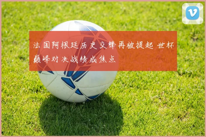 法国阿根廷历史交锋再被提起 世杯巅峰对决战绩成焦点