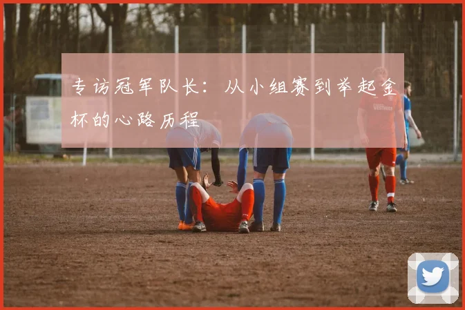 专访冠军队长：从小组赛到举起金杯的心路历程