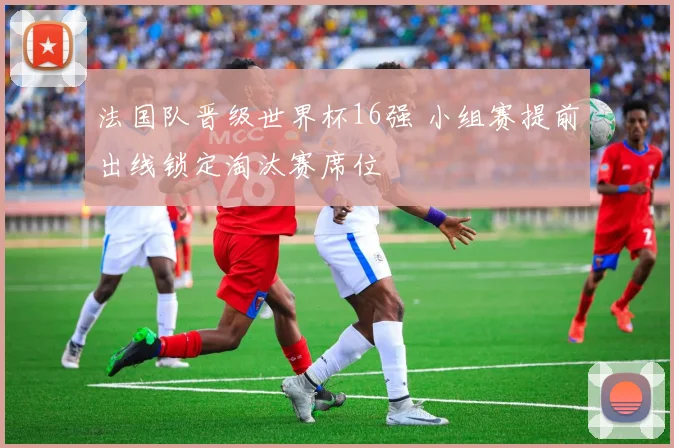 法国队晋级世界杯16强 小组赛提前出线锁定淘汰赛席位