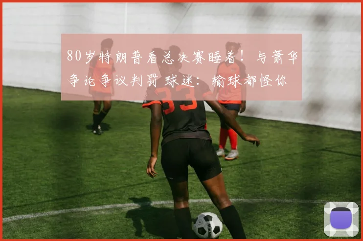 80岁特朗普看总决赛睡着！与萧华争论争议判罚 球迷：输球都怪你