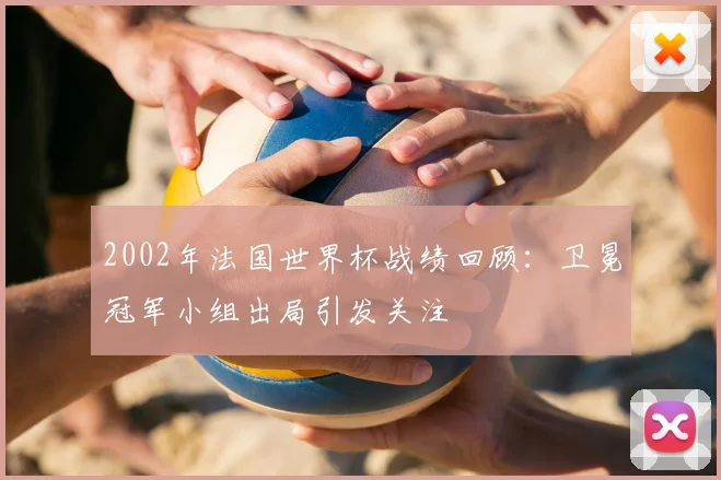 2002年法国世界杯战绩回顾:卫冕冠军小组出局引发关注