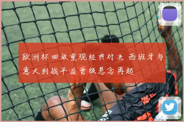 欧洲杯回放重现经典对决 西班牙与意大利战平后晋级悬念再起