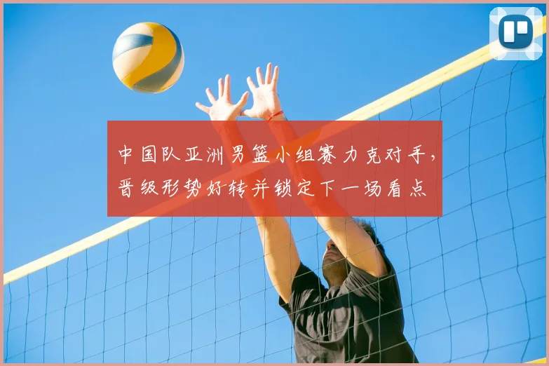 中国队亚洲男篮小组赛力克对手，晋级形势好转并锁定下一场看点
