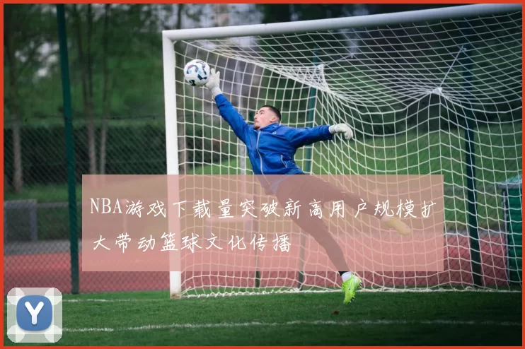 NBA游戏下载量突破新高用户规模扩大带动篮球文化传播