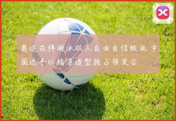 奥运花样游泳双人自由自信绽放 中国选手以精湛造型抢占领奖台