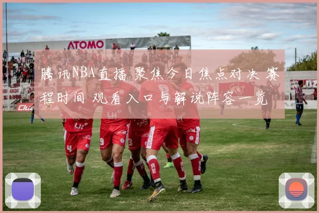 腾讯NBA直播 聚焦今日焦点对决 赛程时间 观看入口与解说阵容一览