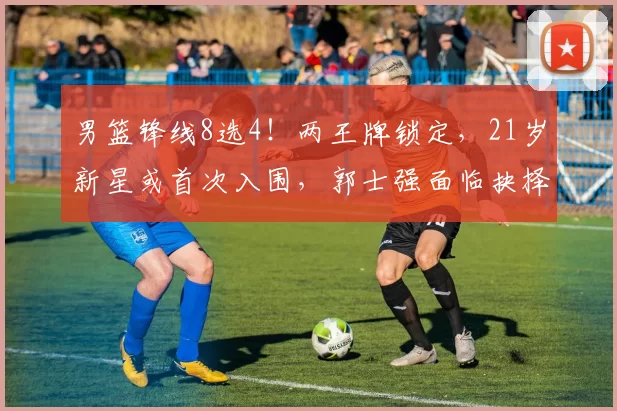 男篮锋线8选4！两王牌锁定，21岁新星或首次入围，郭士强面临抉择