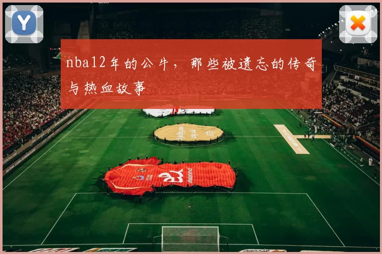 nba12年的公牛，那些被遗忘的传奇与热血故事