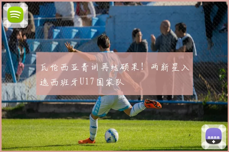 瓦伦西亚青训再结硕果！两新星入选西班牙U17国家队