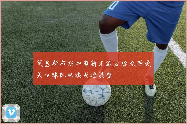 莫塞斯布朗加盟新东家后续表现受关注球队轮换或迎调整