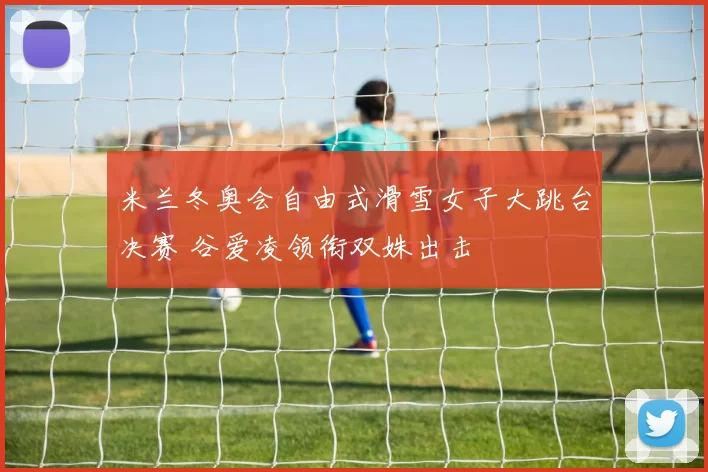米兰冬奥会自由式滑雪女子大跳台决赛 谷爱凌领衔双姝出击