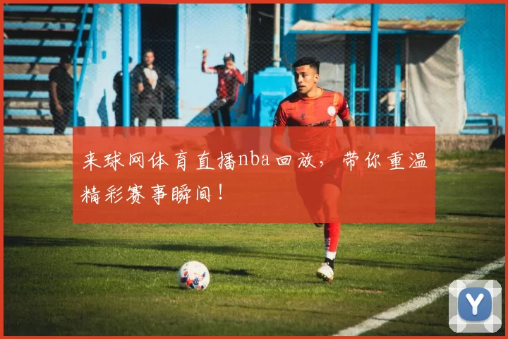 来球网体育直播nba回放,带你重温精彩赛事瞬间!
