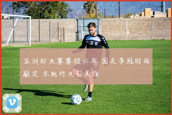 亚洲杯决赛赛程公布 国足争冠时间敲定 末轮对决引关注