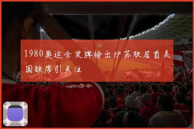 1980奥运会奖牌榜出炉苏联居首美国缺席引关注