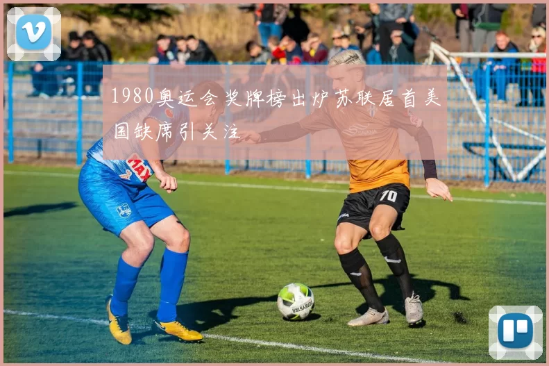 1980奥运会奖牌榜出炉苏联居首美国缺席引关注