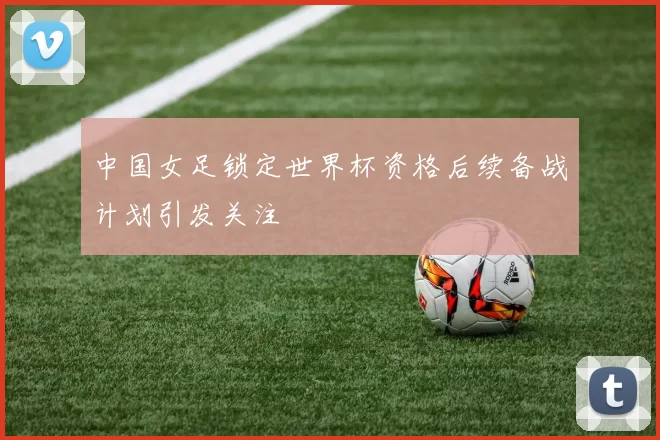 中国女足锁定世界杯资格后续备战计划引发关注