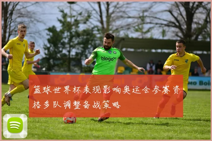 篮球世界杯表现影响奥运会参赛资格多队调整备战策略