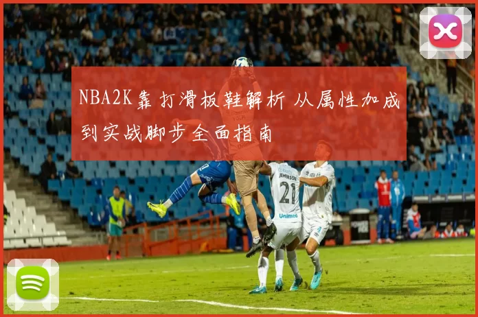 NBA2K靠打滑板鞋解析 从属性加成到实战脚步全面指南