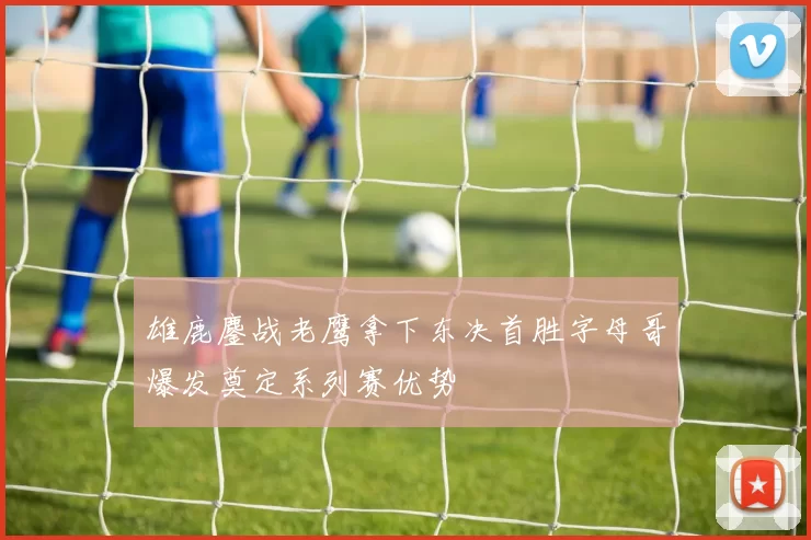 雄鹿鏖战老鹰拿下东决首胜字母哥爆发奠定系列赛优势