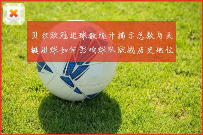 贝尔欧冠进球数统计揭示总数与关键进球如何影响球队欧战历史地位