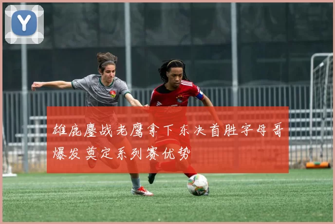 雄鹿鏖战老鹰拿下东决首胜字母哥爆发奠定系列赛优势