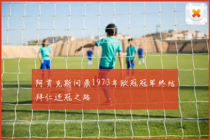 阿贾克斯问鼎1973年欧冠冠军终结拜仁连冠之路