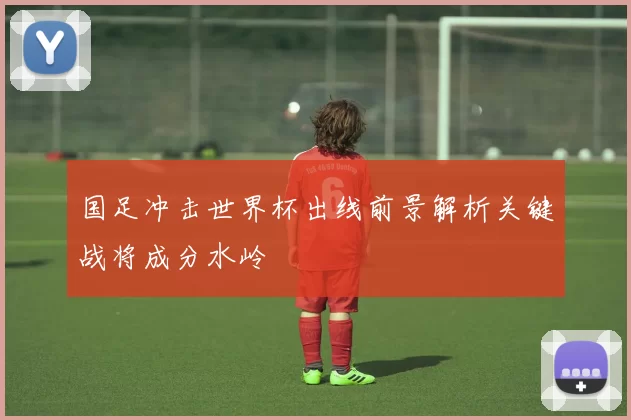 国足冲击世界杯出线前景解析关键战将成分水岭