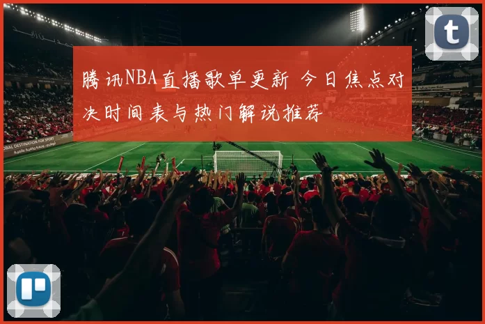 腾讯NBA直播歌单更新 今日焦点对决时间表与热门解说推荐