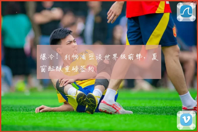 爆冷!利物浦密谈世界级前锋,夏窗酝酿重磅签约