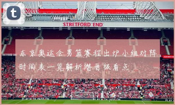 东京奥运会男篮赛程出炉小组对阵时间表一览解析潜晋级看点