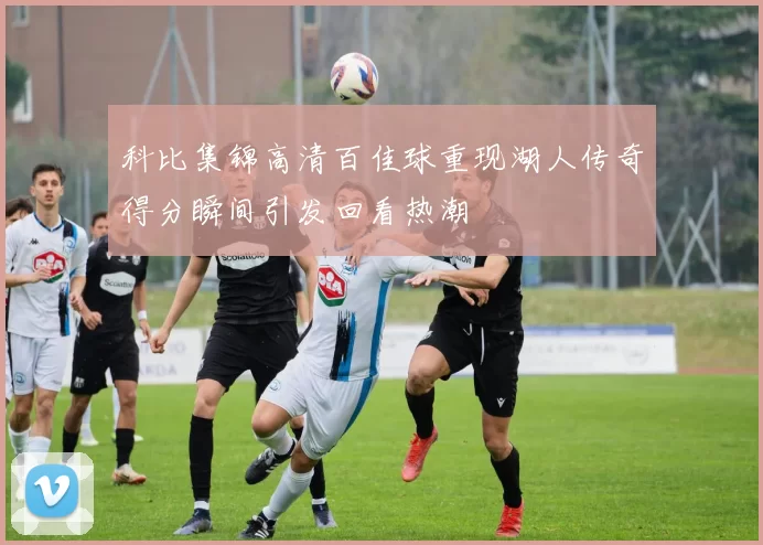 科比集锦高清百佳球重现湖人传奇得分瞬间引发回看热潮