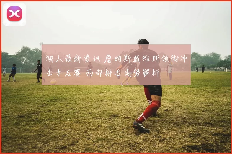 湖人最新资讯 詹姆斯戴维斯领衔冲击季后赛 西部排名走势解析