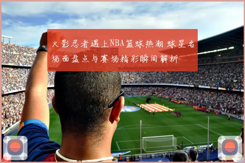 火影忍者遇上NBA篮球热潮 球星名场面盘点与赛场精彩瞬间解析