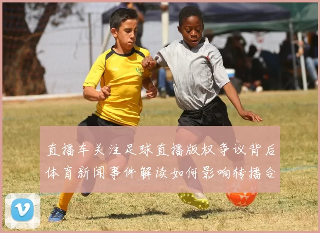 直播车关注足球直播版权争议背后体育新闻事件解读如何影响转播合作