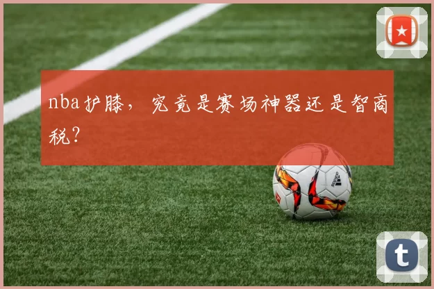 nba护膝,究竟是赛场神器还是智商税?