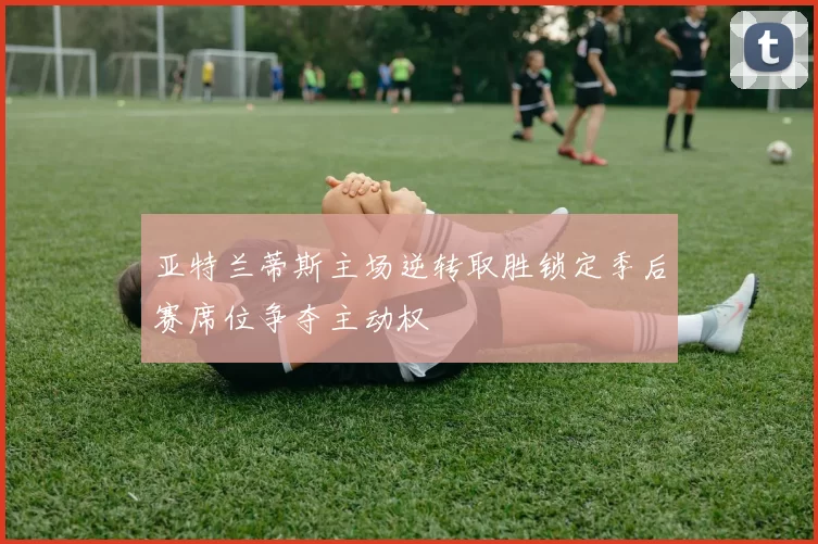 亚特兰蒂斯主场逆转取胜锁定季后赛席位争夺主动权