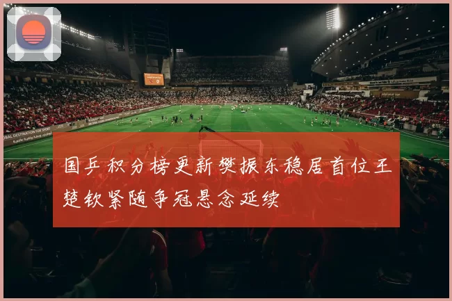 国乒积分榜更新樊振东稳居首位王楚钦紧随争冠悬念延续