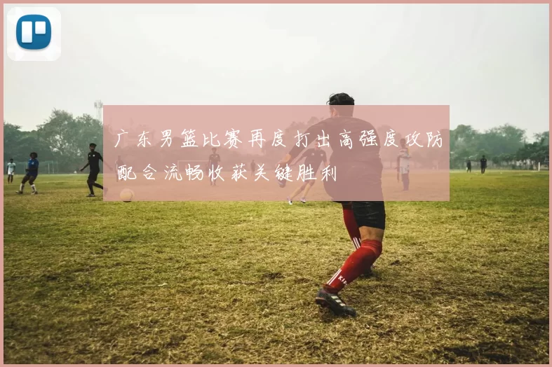 广东男篮比赛再度打出高强度攻防 配合流畅收获关键胜利