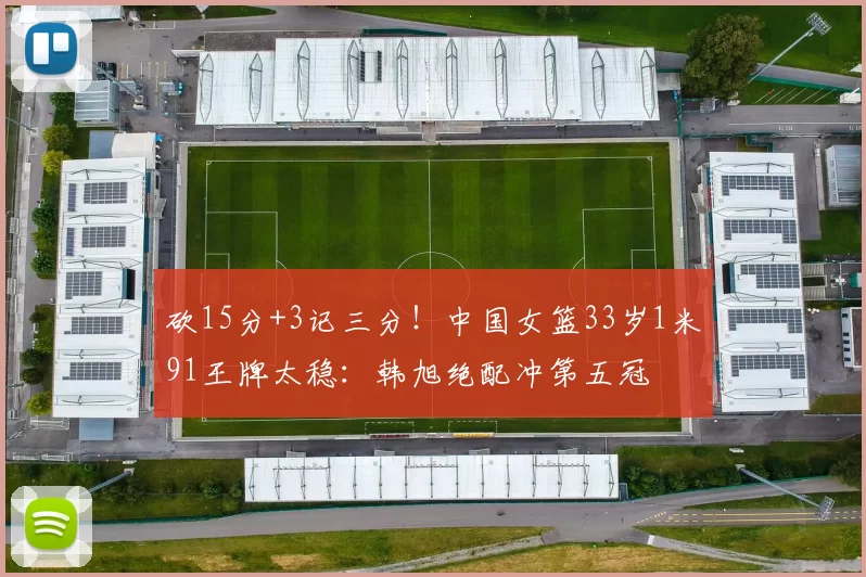 砍15分+3记三分！中国女篮33岁1米91王牌太稳：韩旭绝配冲第五冠