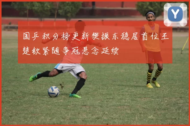 国乒积分榜更新樊振东稳居首位王楚钦紧随争冠悬念延续
