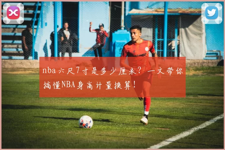 nba六尺7寸是多少厘米？一文带你搞懂NBA身高计量换算！