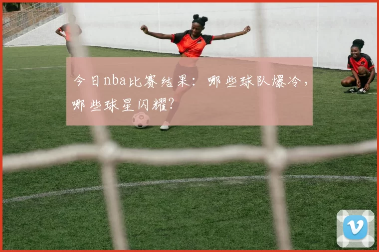 今日nba比赛结果：哪些球队爆冷，哪些球星闪耀？