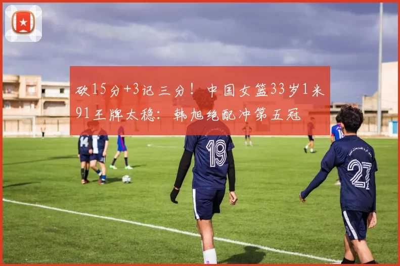 砍15分+3记三分！中国女篮33岁1米91王牌太稳：韩旭绝配冲第五冠