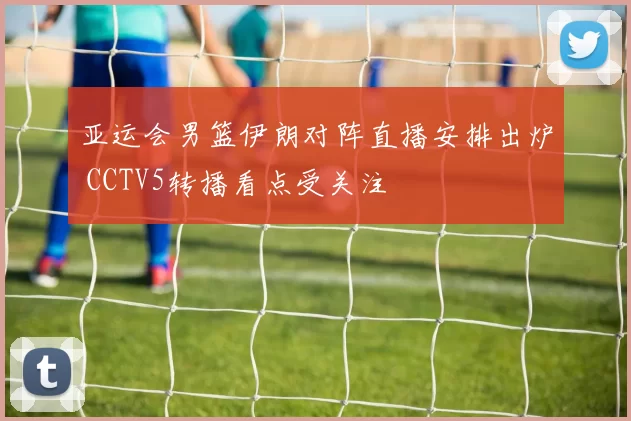 亚运会男篮伊朗对阵直播安排出炉 CCTV5转播看点受关注