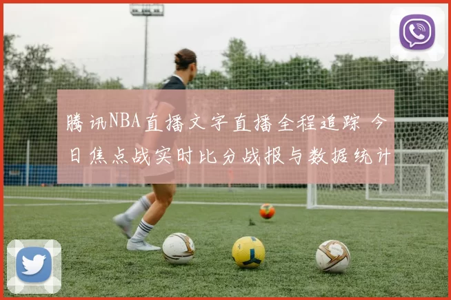 腾讯NBA直播文字直播全程追踪 今日焦点战实时比分战报与数据统计