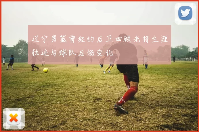 辽宁男篮曾经的后卫回顾老将生涯轨迹与球队后场变化